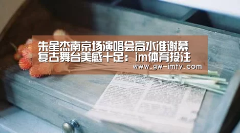 朱星杰南京场演唱会高水准谢幕 复古舞台美感十足:im体育投注(图1) im体育